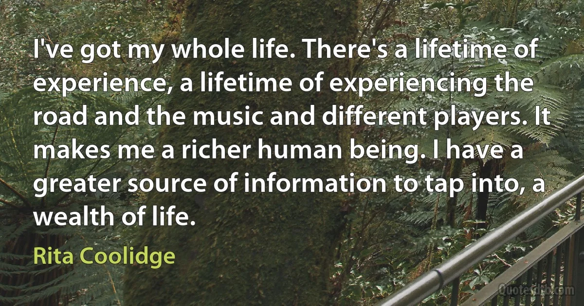 I've got my whole life. There's a lifetime of experience, a lifetime of experiencing the road and the music and different players. It makes me a richer human being. I have a greater source of information to tap into, a wealth of life. (Rita Coolidge)