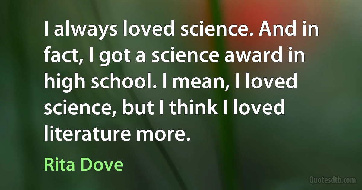 I always loved science. And in fact, I got a science award in high school. I mean, I loved science, but I think I loved literature more. (Rita Dove)