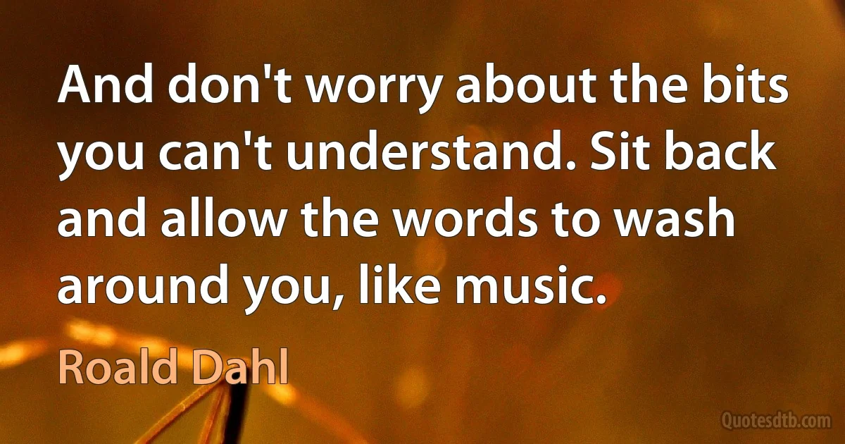 And don't worry about the bits you can't understand. Sit back and allow the words to wash around you, like music. (Roald Dahl)