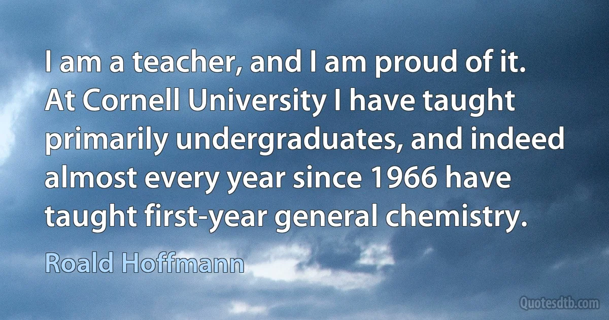 I am a teacher, and I am proud of it. At Cornell University I have taught primarily undergraduates, and indeed almost every year since 1966 have taught first-year general chemistry. (Roald Hoffmann)