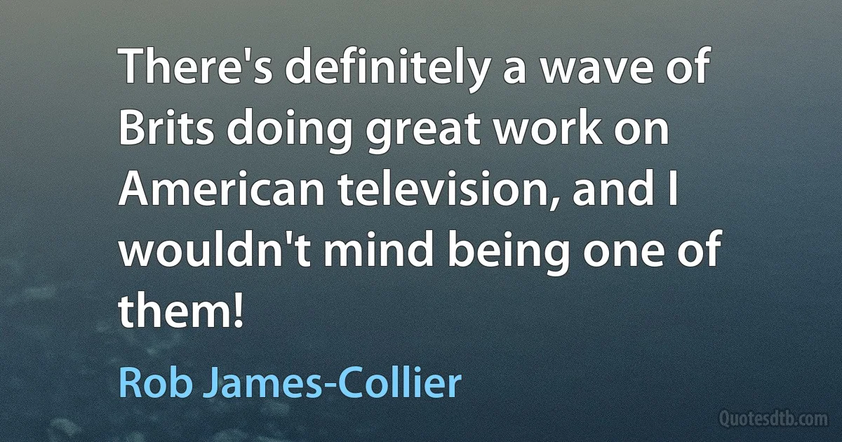 There's definitely a wave of Brits doing great work on American television, and I wouldn't mind being one of them! (Rob James-Collier)