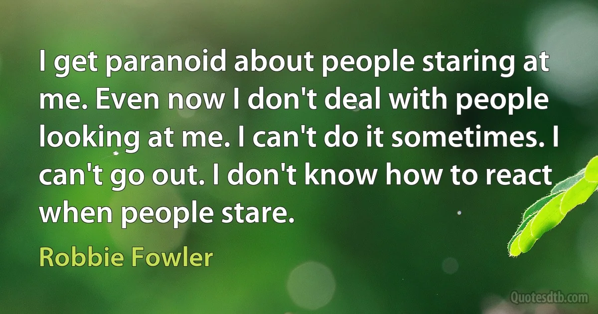 I get paranoid about people staring at me. Even now I don't deal with people looking at me. I can't do it sometimes. I can't go out. I don't know how to react when people stare. (Robbie Fowler)