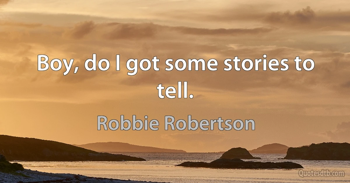 Boy, do I got some stories to tell. (Robbie Robertson)