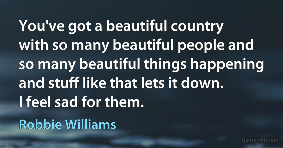 You've got a beautiful country with so many beautiful people and so many beautiful things happening and stuff like that lets it down. I feel sad for them. (Robbie Williams)