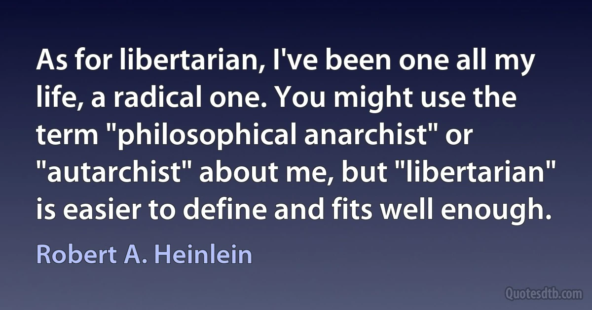 As for libertarian, I've been one all my life, a radical one. You might use the term "philosophical anarchist" or "autarchist" about me, but "libertarian" is easier to define and fits well enough. (Robert A. Heinlein)