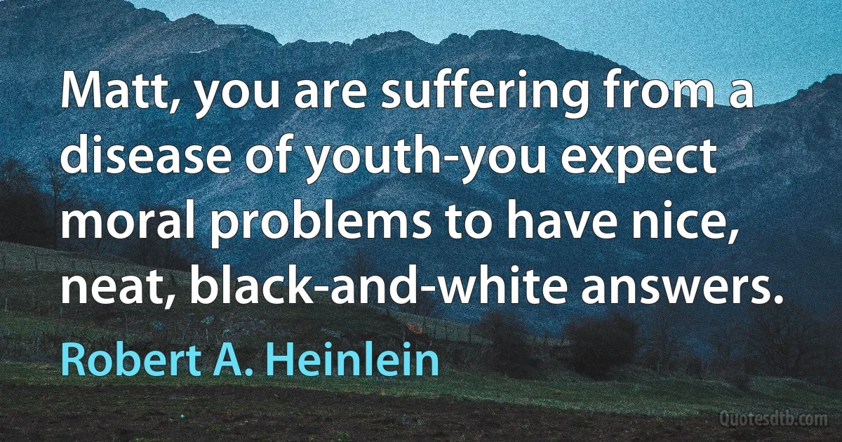 Matt, you are suffering from a disease of youth-you expect moral problems to have nice, neat, black-and-white answers. (Robert A. Heinlein)