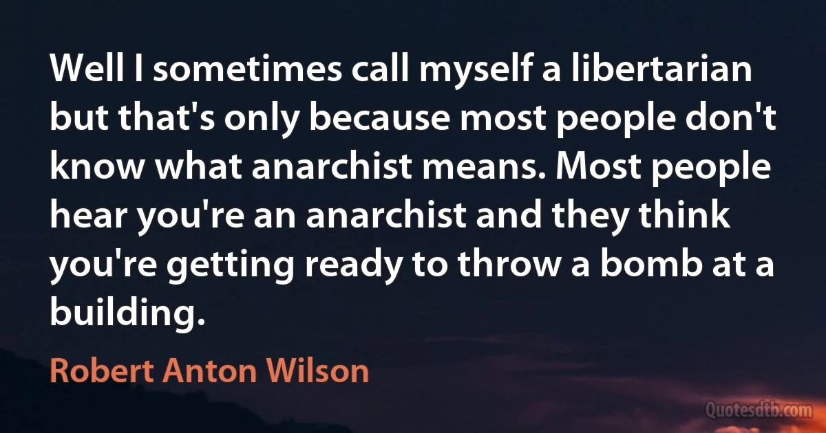 Well I sometimes call myself a libertarian but that's only because most people don't know what anarchist means. Most people hear you're an anarchist and they think you're getting ready to throw a bomb at a building. (Robert Anton Wilson)