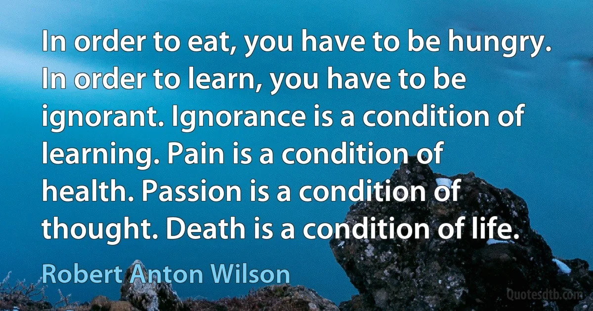 In order to eat, you have to be hungry. In order to learn, you have to be ignorant. Ignorance is a condition of learning. Pain is a condition of health. Passion is a condition of thought. Death is a condition of life. (Robert Anton Wilson)