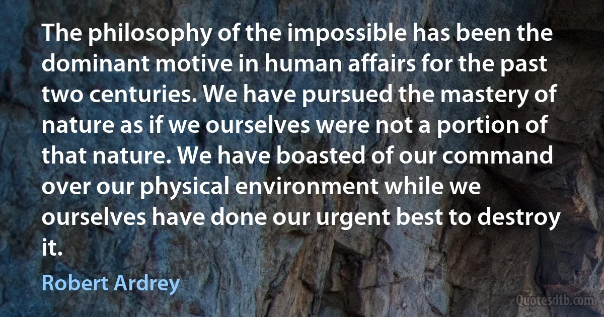 The philosophy of the impossible has been the dominant motive in human affairs for the past two centuries. We have pursued the mastery of nature as if we ourselves were not a portion of that nature. We have boasted of our command over our physical environment while we ourselves have done our urgent best to destroy it. (Robert Ardrey)