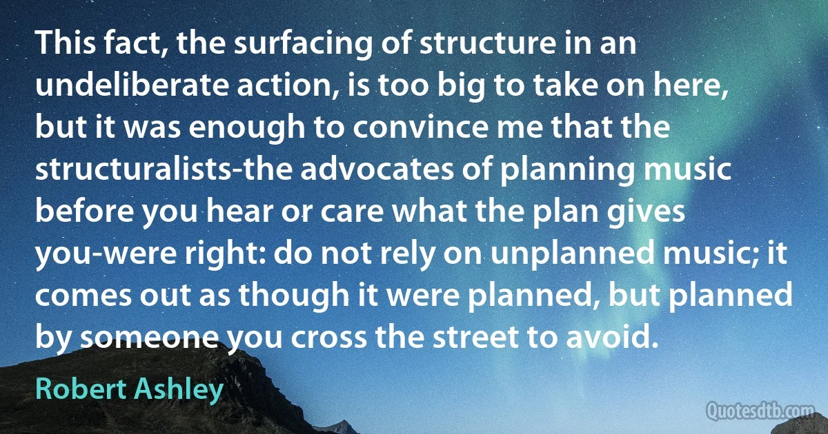 This fact, the surfacing of structure in an undeliberate action, is too big to take on here, but it was enough to convince me that the structuralists-the advocates of planning music before you hear or care what the plan gives you-were right: do not rely on unplanned music; it comes out as though it were planned, but planned by someone you cross the street to avoid. (Robert Ashley)