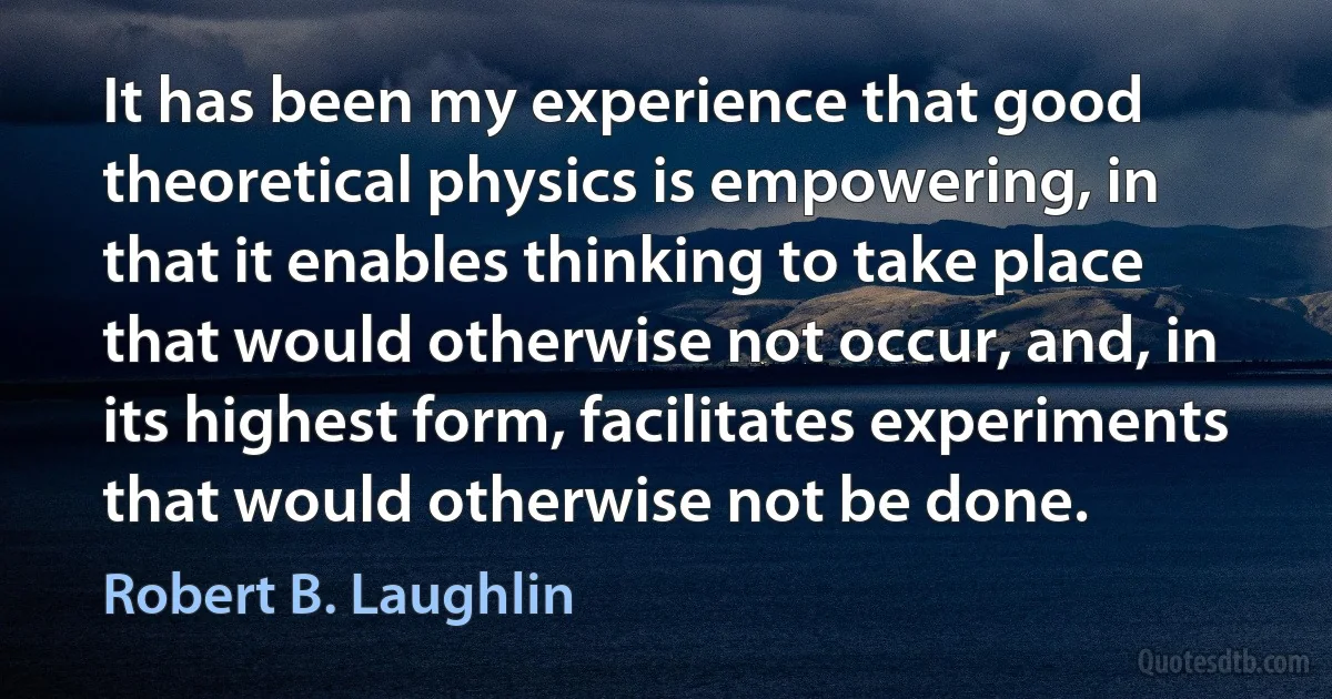 It has been my experience that good theoretical physics is empowering, in that it enables thinking to take place that would otherwise not occur, and, in its highest form, facilitates experiments that would otherwise not be done. (Robert B. Laughlin)