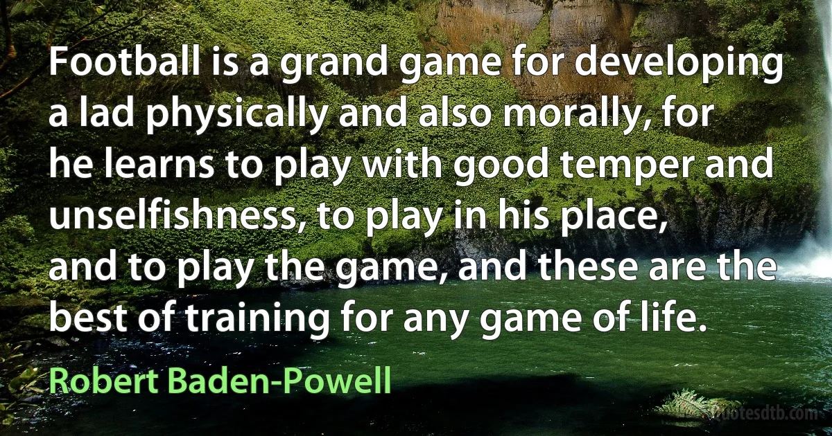 Football is a grand game for developing a lad physically and also morally, for he learns to play with good temper and unselfishness, to play in his place, and to play the game, and these are the best of training for any game of life. (Robert Baden-Powell)