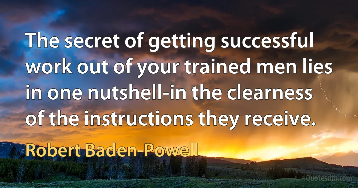 The secret of getting successful work out of your trained men lies in one nutshell-in the clearness of the instructions they receive. (Robert Baden-Powell)