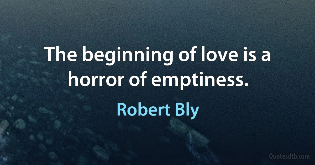 The beginning of love is a horror of emptiness. (Robert Bly)