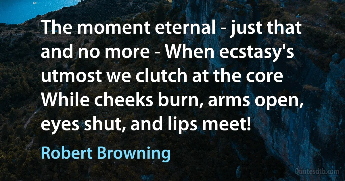 The moment eternal - just that and no more - When ecstasy's utmost we clutch at the core While cheeks burn, arms open, eyes shut, and lips meet! (Robert Browning)