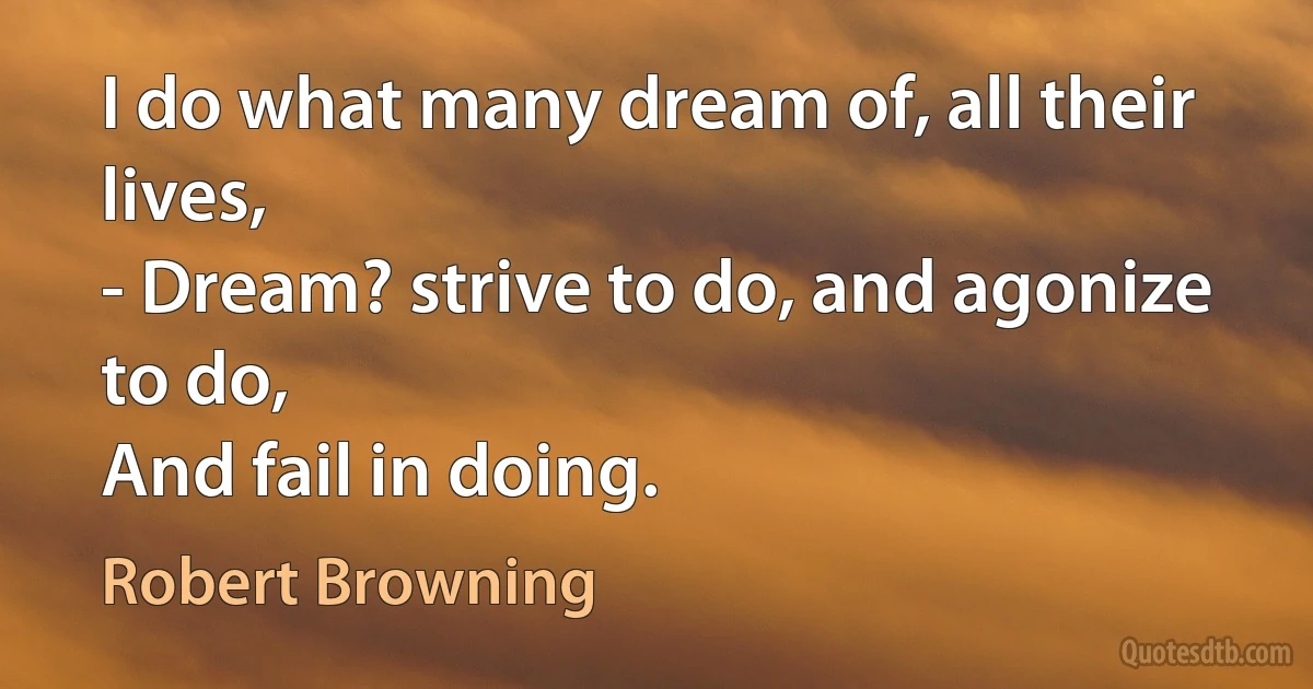 I do what many dream of, all their lives,
- Dream? strive to do, and agonize to do,
And fail in doing. (Robert Browning)