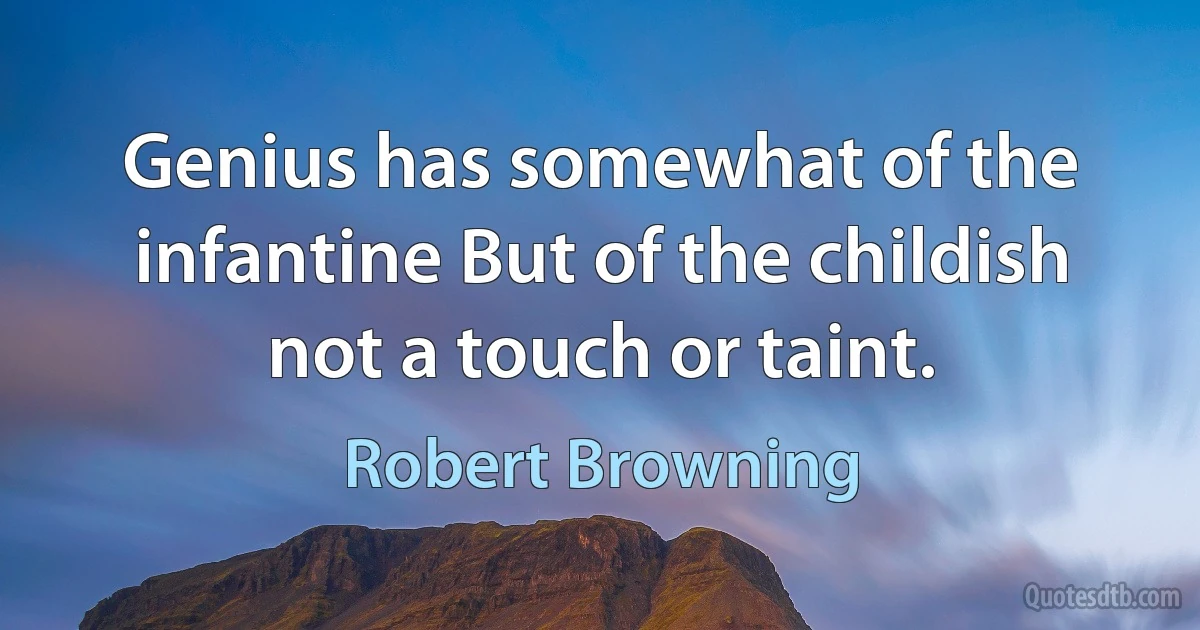 Genius has somewhat of the infantine But of the childish not a touch or taint. (Robert Browning)