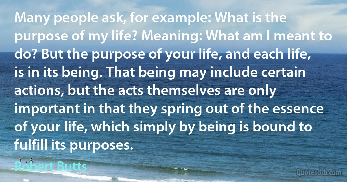 Many people ask, for example: What is the purpose of my life? Meaning: What am I meant to do? But the purpose of your life, and each life, is in its being. That being may include certain actions, but the acts themselves are only important in that they spring out of the essence of your life, which simply by being is bound to fulfill its purposes. (Robert Butts)