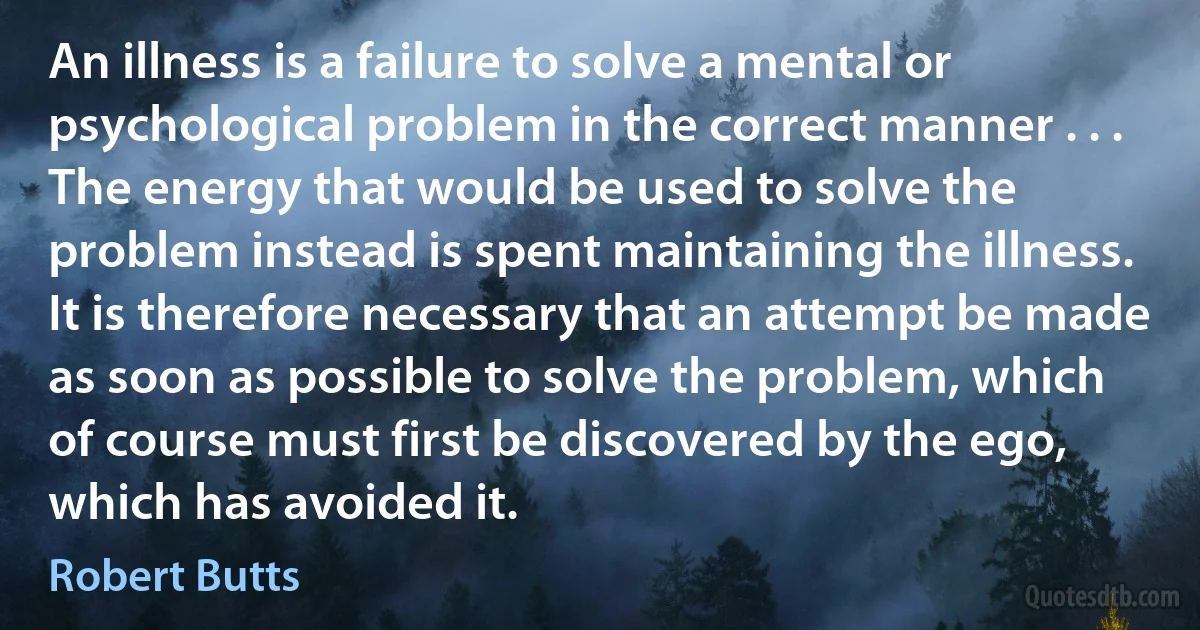 An illness is a failure to solve a mental or psychological problem in the correct manner . . . The energy that would be used to solve the problem instead is spent maintaining the illness. It is therefore necessary that an attempt be made as soon as possible to solve the problem, which of course must first be discovered by the ego, which has avoided it. (Robert Butts)