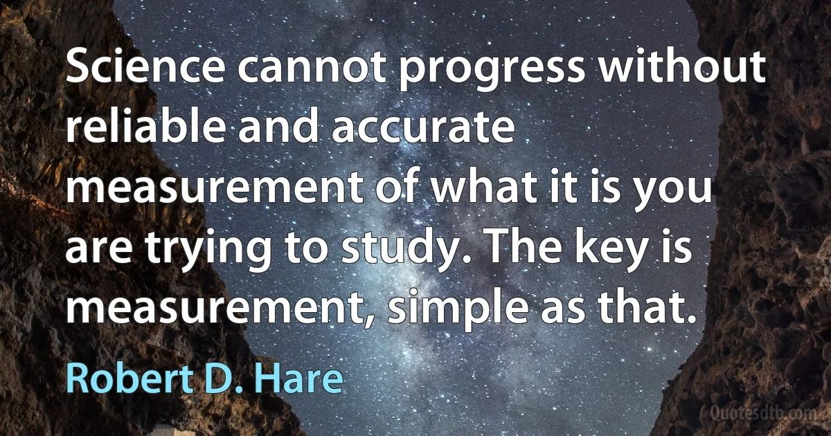 Science cannot progress without reliable and accurate measurement of what it is you are trying to study. The key is measurement, simple as that. (Robert D. Hare)