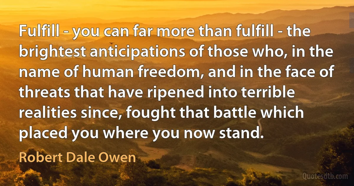 Fulfill - you can far more than fulfill - the brightest anticipations of those who, in the name of human freedom, and in the face of threats that have ripened into terrible realities since, fought that battle which placed you where you now stand. (Robert Dale Owen)