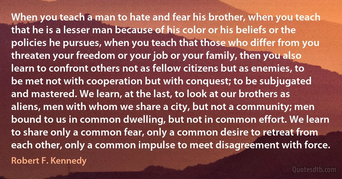 When you teach a man to hate and fear his brother, when you teach that he is a lesser man because of his color or his beliefs or the policies he pursues, when you teach that those who differ from you threaten your freedom or your job or your family, then you also learn to confront others not as fellow citizens but as enemies, to be met not with cooperation but with conquest; to be subjugated and mastered. We learn, at the last, to look at our brothers as aliens, men with whom we share a city, but not a community; men bound to us in common dwelling, but not in common effort. We learn to share only a common fear, only a common desire to retreat from each other, only a common impulse to meet disagreement with force. (Robert F. Kennedy)