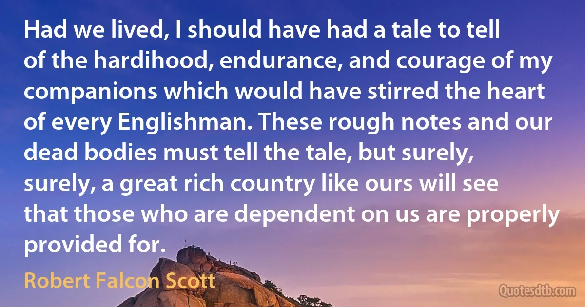 Had we lived, I should have had a tale to tell of the hardihood, endurance, and courage of my companions which would have stirred the heart of every Englishman. These rough notes and our dead bodies must tell the tale, but surely, surely, a great rich country like ours will see that those who are dependent on us are properly provided for. (Robert Falcon Scott)