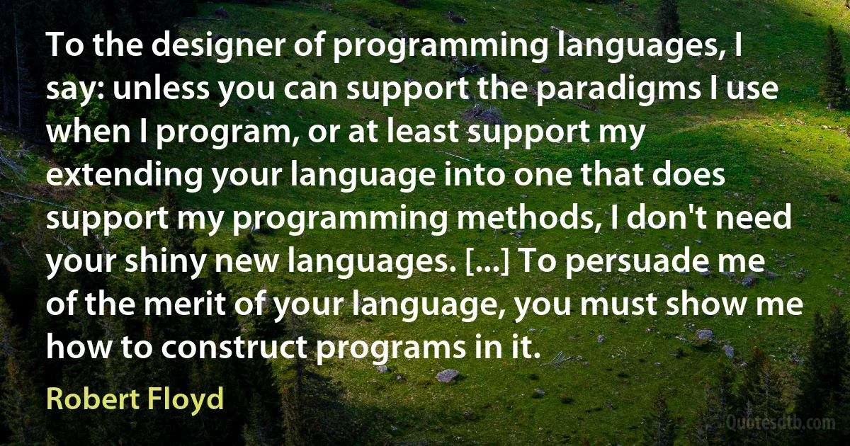 To the designer of programming languages, I say: unless you can support the paradigms I use when I program, or at least support my extending your language into one that does support my programming methods, I don't need your shiny new languages. [...] To persuade me of the merit of your language, you must show me how to construct programs in it. (Robert Floyd)