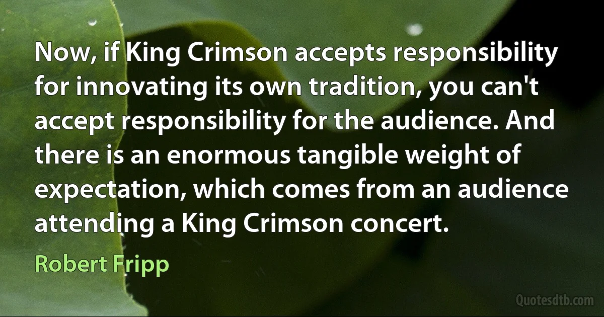 Now, if King Crimson accepts responsibility for innovating its own tradition, you can't accept responsibility for the audience. And there is an enormous tangible weight of expectation, which comes from an audience attending a King Crimson concert. (Robert Fripp)