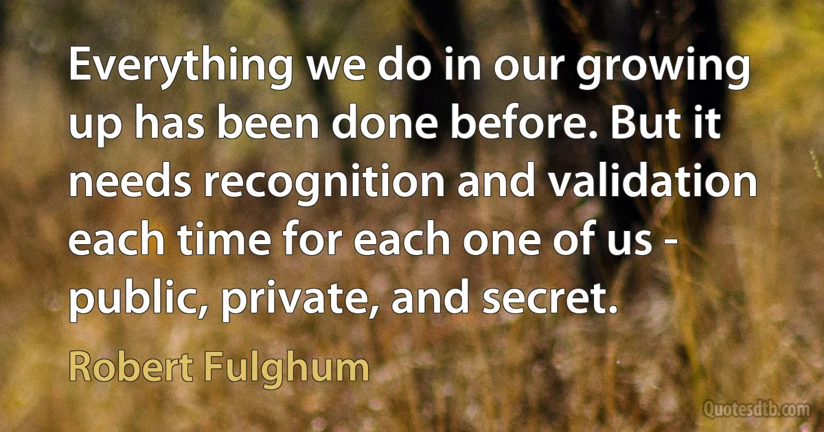 Everything we do in our growing up has been done before. But it needs recognition and validation each time for each one of us - public, private, and secret. (Robert Fulghum)