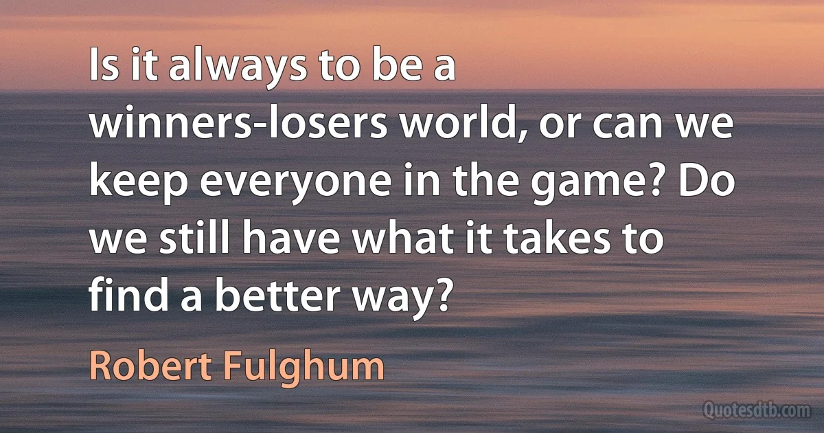 Is it always to be a winners-losers world, or can we keep everyone in the game? Do we still have what it takes to find a better way? (Robert Fulghum)