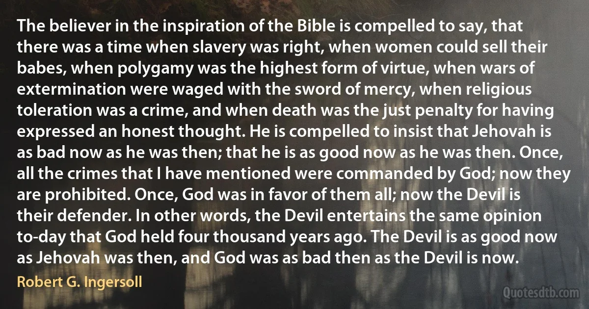 The believer in the inspiration of the Bible is compelled to say, that there was a time when slavery was right, when women could sell their babes, when polygamy was the highest form of virtue, when wars of extermination were waged with the sword of mercy, when religious toleration was a crime, and when death was the just penalty for having expressed an honest thought. He is compelled to insist that Jehovah is as bad now as he was then; that he is as good now as he was then. Once, all the crimes that I have mentioned were commanded by God; now they are prohibited. Once, God was in favor of them all; now the Devil is their defender. In other words, the Devil entertains the same opinion to-day that God held four thousand years ago. The Devil is as good now as Jehovah was then, and God was as bad then as the Devil is now. (Robert G. Ingersoll)