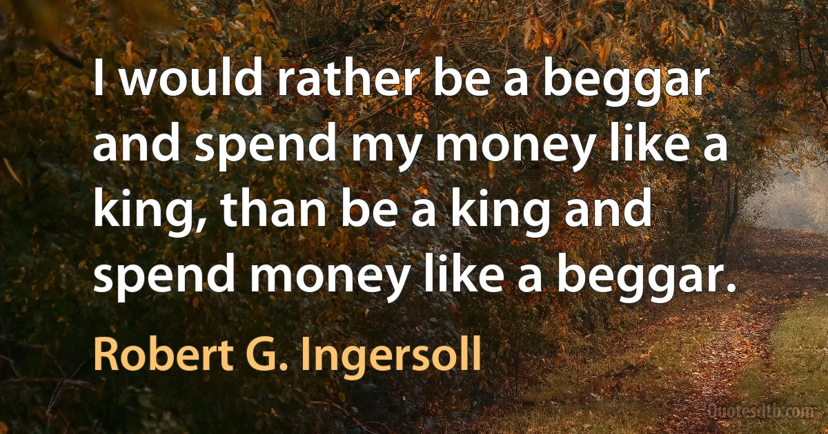 I would rather be a beggar and spend my money like a king, than be a king and spend money like a beggar. (Robert G. Ingersoll)