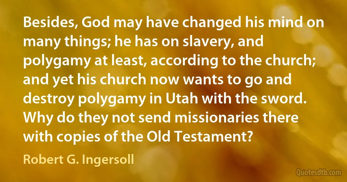 Besides, God may have changed his mind on many things; he has on slavery, and polygamy at least, according to the church; and yet his church now wants to go and destroy polygamy in Utah with the sword. Why do they not send missionaries there with copies of the Old Testament? (Robert G. Ingersoll)