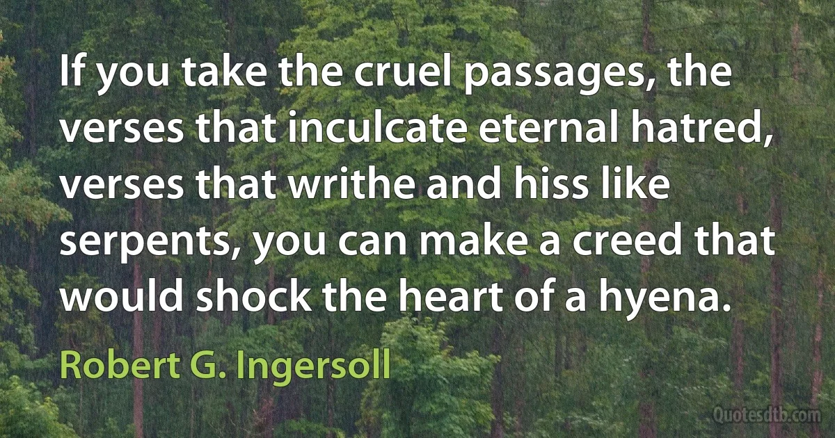 If you take the cruel passages, the verses that inculcate eternal hatred, verses that writhe and hiss like serpents, you can make a creed that would shock the heart of a hyena. (Robert G. Ingersoll)