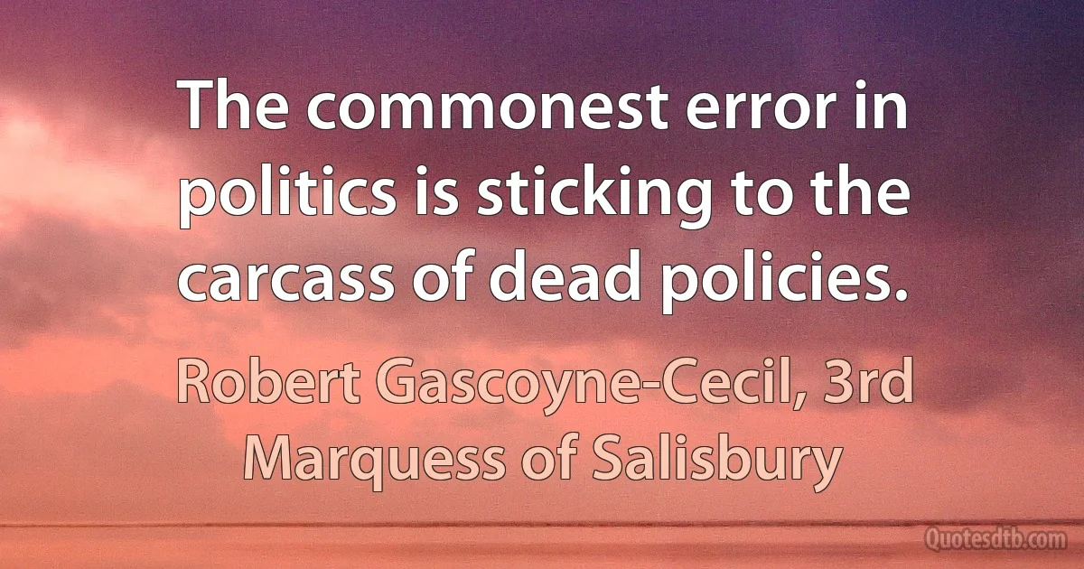 The commonest error in politics is sticking to the carcass of dead policies. (Robert Gascoyne-Cecil, 3rd Marquess of Salisbury)