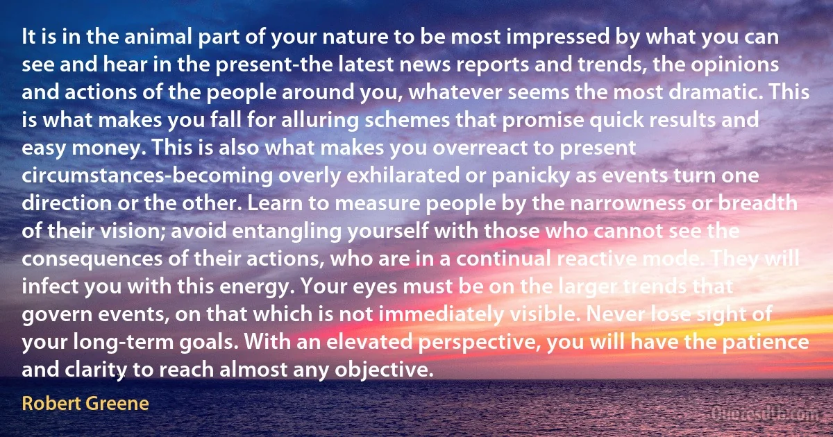 It is in the animal part of your nature to be most impressed by what you can see and hear in the present-the latest news reports and trends, the opinions and actions of the people around you, whatever seems the most dramatic. This is what makes you fall for alluring schemes that promise quick results and easy money. This is also what makes you overreact to present circumstances-becoming overly exhilarated or panicky as events turn one direction or the other. Learn to measure people by the narrowness or breadth of their vision; avoid entangling yourself with those who cannot see the consequences of their actions, who are in a continual reactive mode. They will infect you with this energy. Your eyes must be on the larger trends that govern events, on that which is not immediately visible. Never lose sight of your long-term goals. With an elevated perspective, you will have the patience and clarity to reach almost any objective. (Robert Greene)