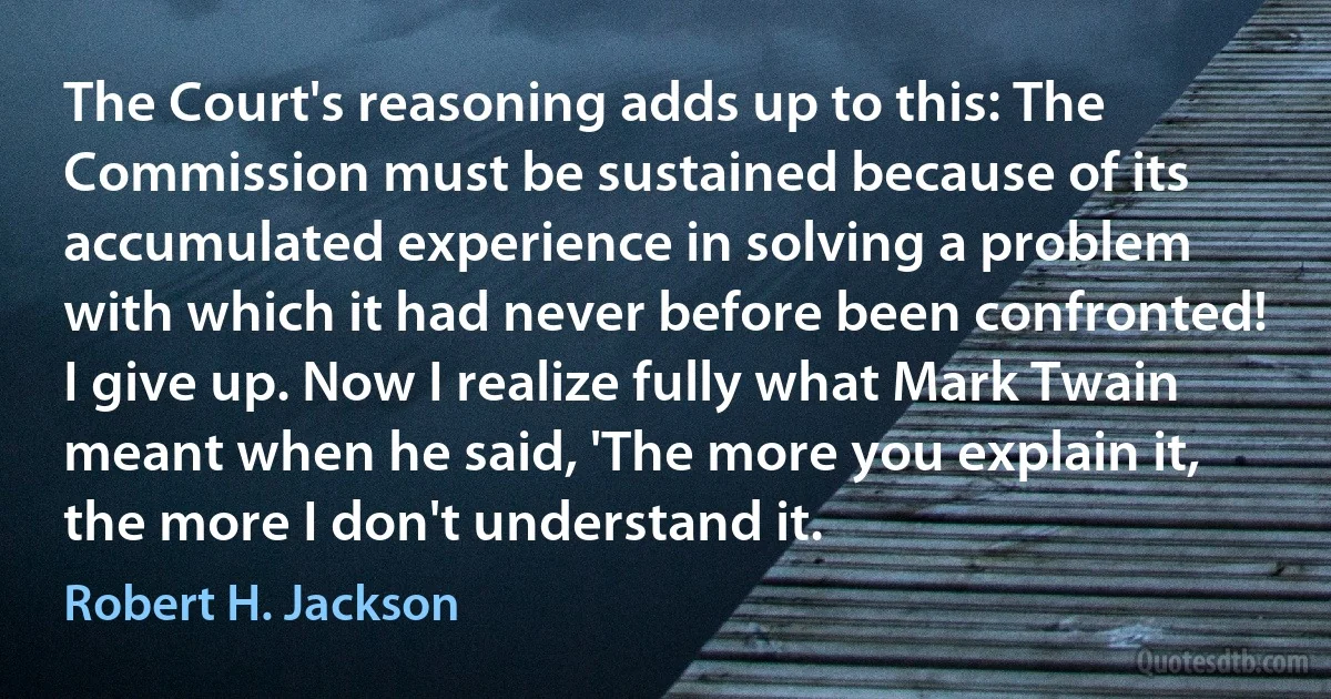 The Court's reasoning adds up to this: The Commission must be sustained because of its accumulated experience in solving a problem with which it had never before been confronted! I give up. Now I realize fully what Mark Twain meant when he said, 'The more you explain it, the more I don't understand it. (Robert H. Jackson)