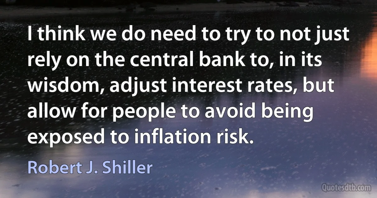 I think we do need to try to not just rely on the central bank to, in its wisdom, adjust interest rates, but allow for people to avoid being exposed to inflation risk. (Robert J. Shiller)