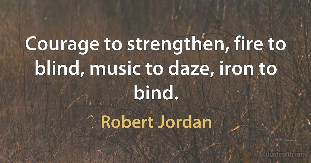 Courage to strengthen, fire to blind, music to daze, iron to bind. (Robert Jordan)