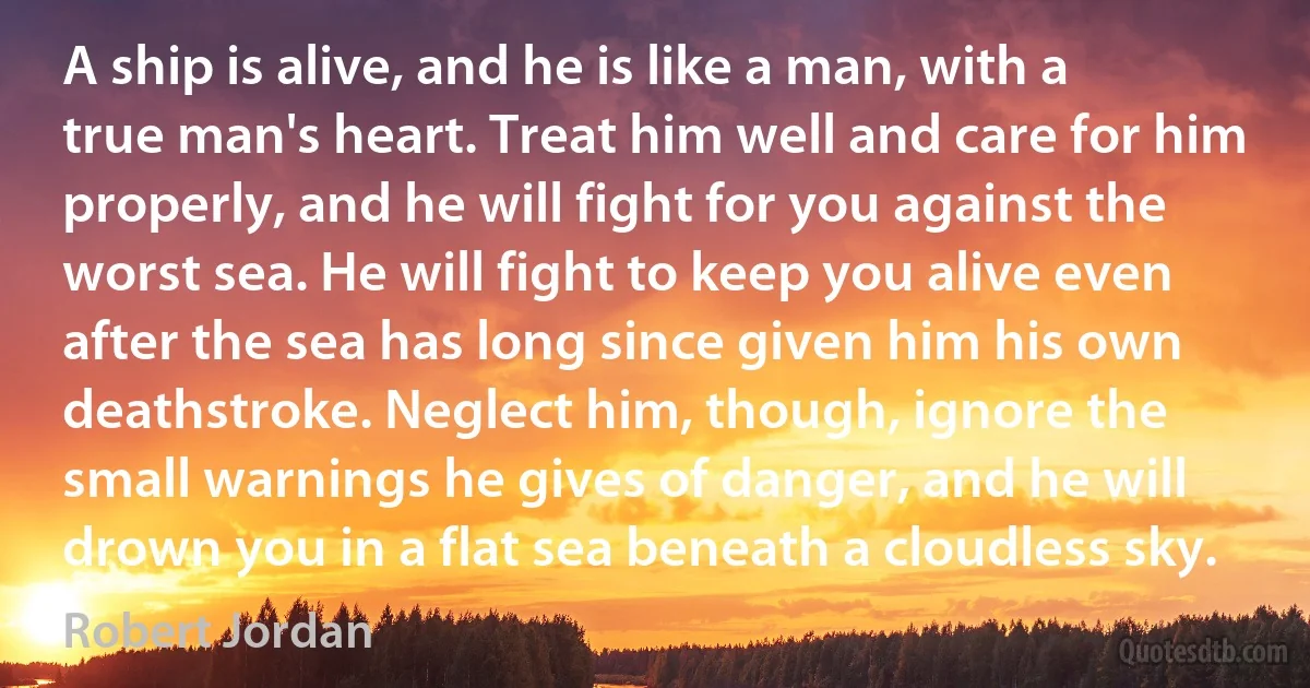 A ship is alive, and he is like a man, with a true man's heart. Treat him well and care for him properly, and he will fight for you against the worst sea. He will fight to keep you alive even after the sea has long since given him his own deathstroke. Neglect him, though, ignore the small warnings he gives of danger, and he will drown you in a flat sea beneath a cloudless sky. (Robert Jordan)