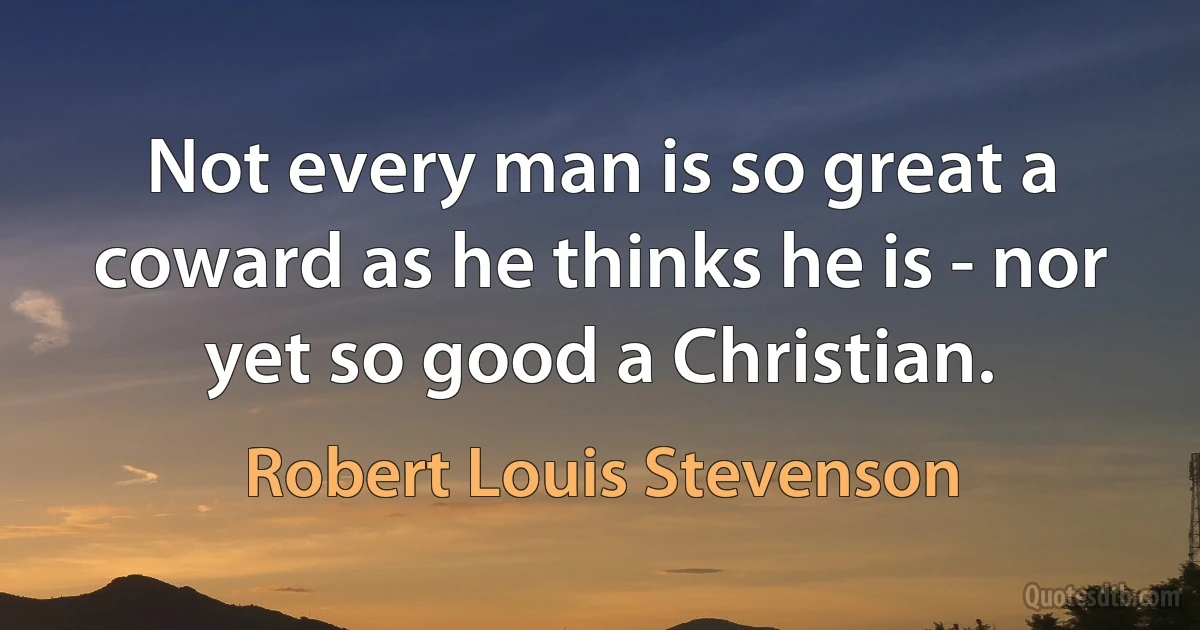 Not every man is so great a coward as he thinks he is - nor yet so good a Christian. (Robert Louis Stevenson)