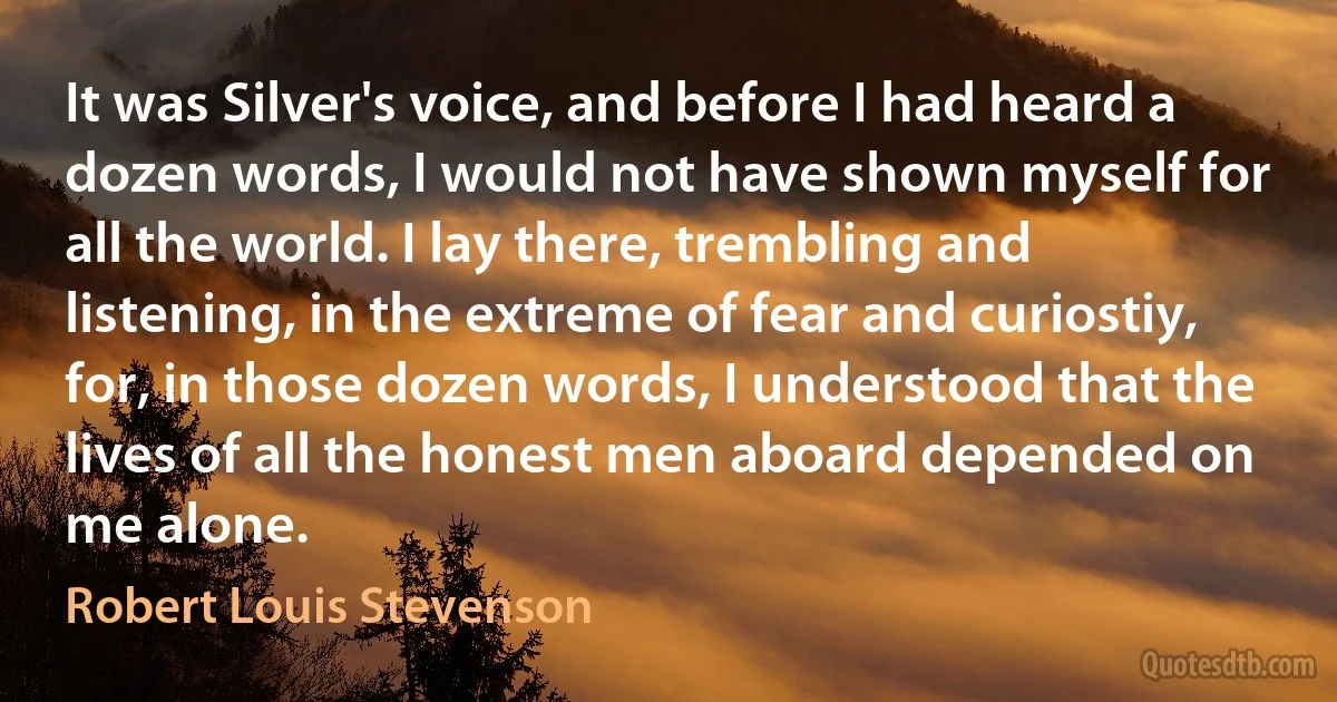 It was Silver's voice, and before I had heard a dozen words, I would not have shown myself for all the world. I lay there, trembling and listening, in the extreme of fear and curiostiy, for, in those dozen words, I understood that the lives of all the honest men aboard depended on me alone. (Robert Louis Stevenson)