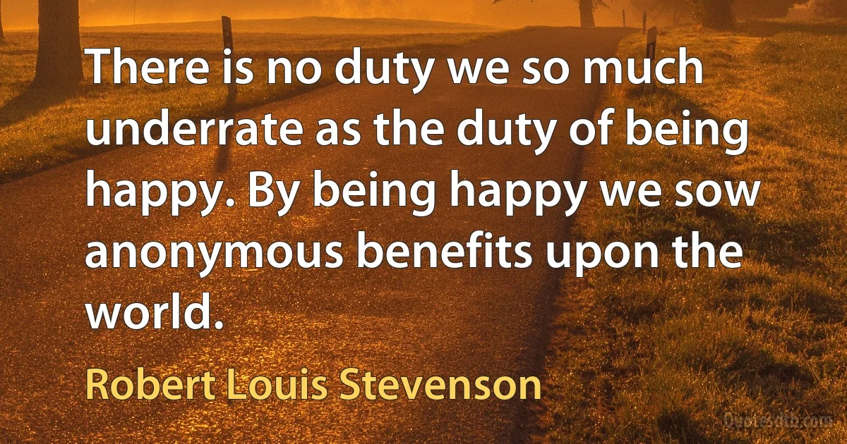 There is no duty we so much underrate as the duty of being happy. By being happy we sow anonymous benefits upon the world. (Robert Louis Stevenson)