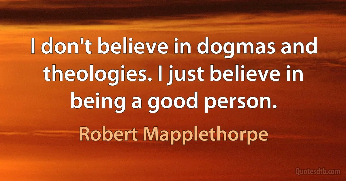 I don't believe in dogmas and theologies. I just believe in being a good person. (Robert Mapplethorpe)