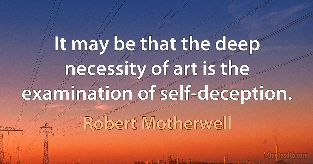 It may be that the deep necessity of art is the examination of self-deception. (Robert Motherwell)