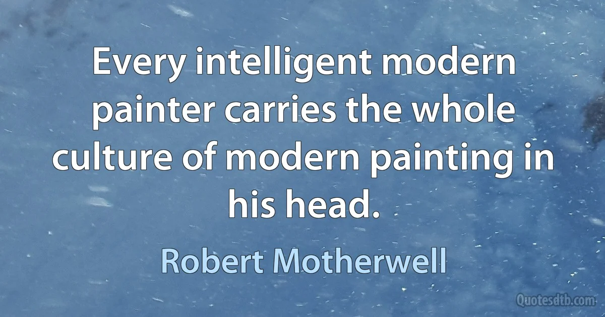 Every intelligent modern painter carries the whole culture of modern painting in his head. (Robert Motherwell)