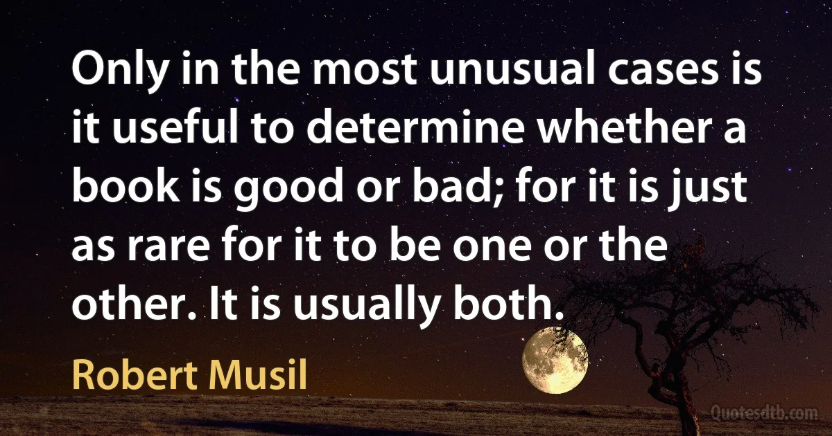 Only in the most unusual cases is it useful to determine whether a book is good or bad; for it is just as rare for it to be one or the other. It is usually both. (Robert Musil)