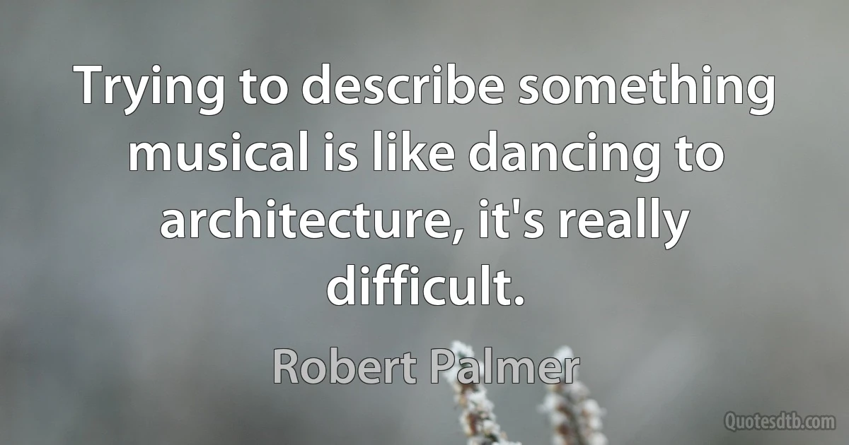 Trying to describe something musical is like dancing to architecture, it's really difficult. (Robert Palmer)