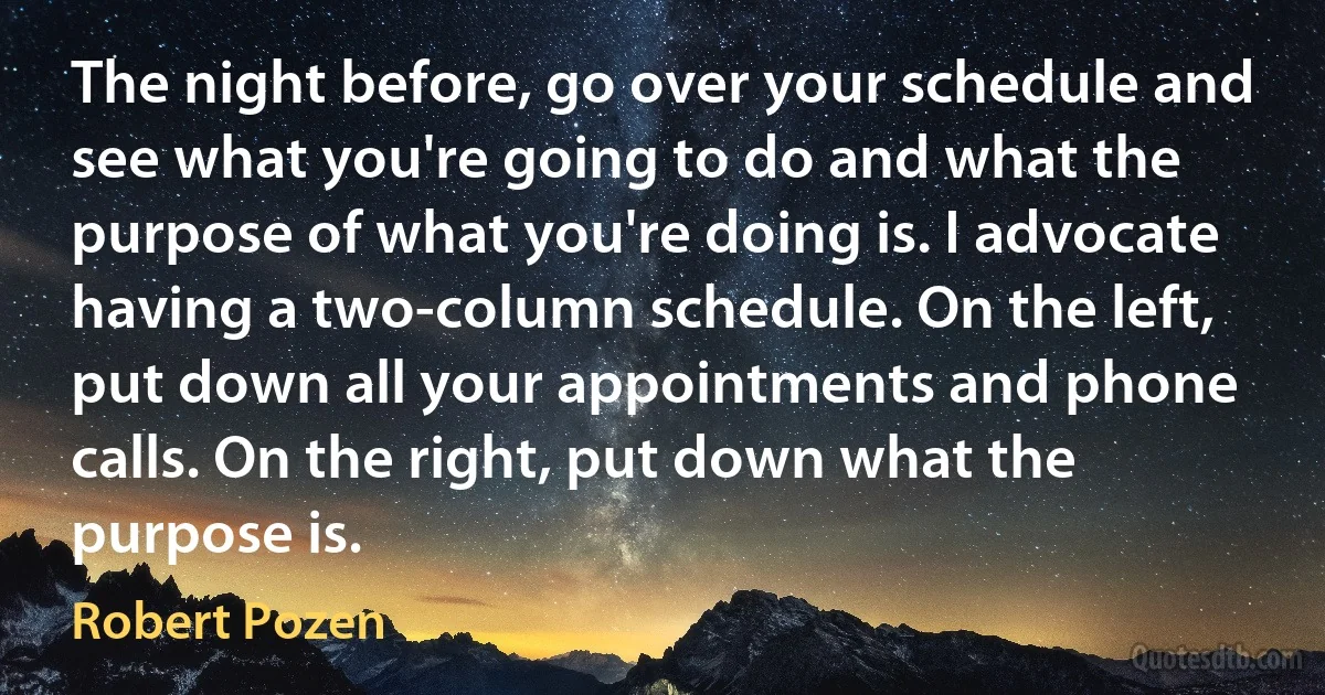 The night before, go over your schedule and see what you're going to do and what the purpose of what you're doing is. I advocate having a two-column schedule. On the left, put down all your appointments and phone calls. On the right, put down what the purpose is. (Robert Pozen)